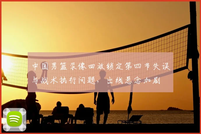中国男篮录像回放锁定第四节失误与战术执行问题，出线悬念加剧