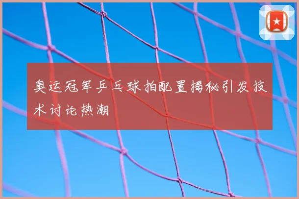奥运冠军乒乓球拍配置揭秘引发技术讨论热潮