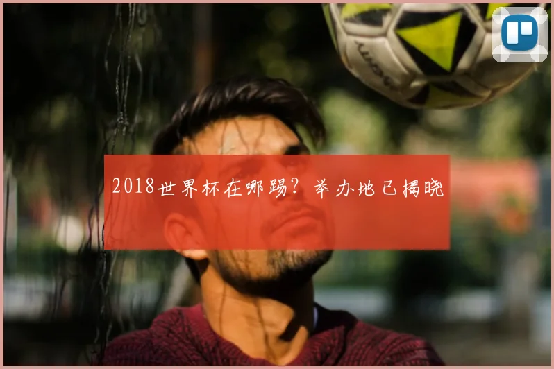 2018世界杯在哪踢?举办地已揭晓