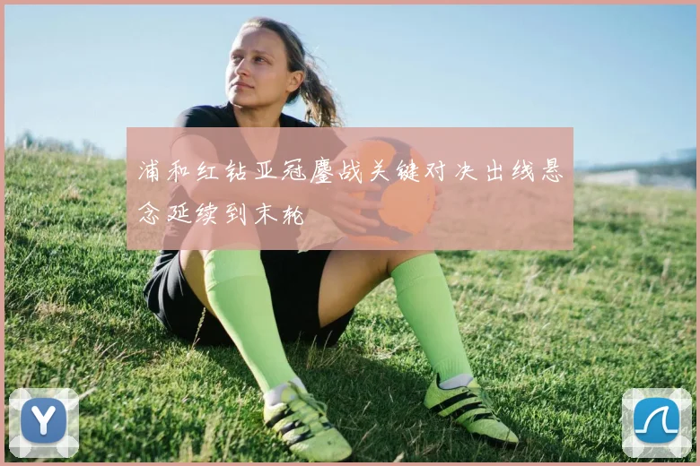 浦和红钻亚冠鏖战关键对决出线悬念延续到末轮