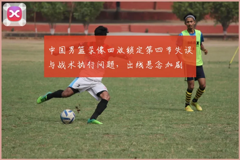中国男篮录像回放锁定第四节失误与战术执行问题，出线悬念加剧