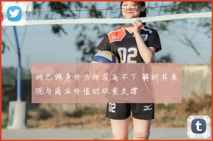 姆巴佩身价为何居高不下 解析其表现与商业价值的双重支撑