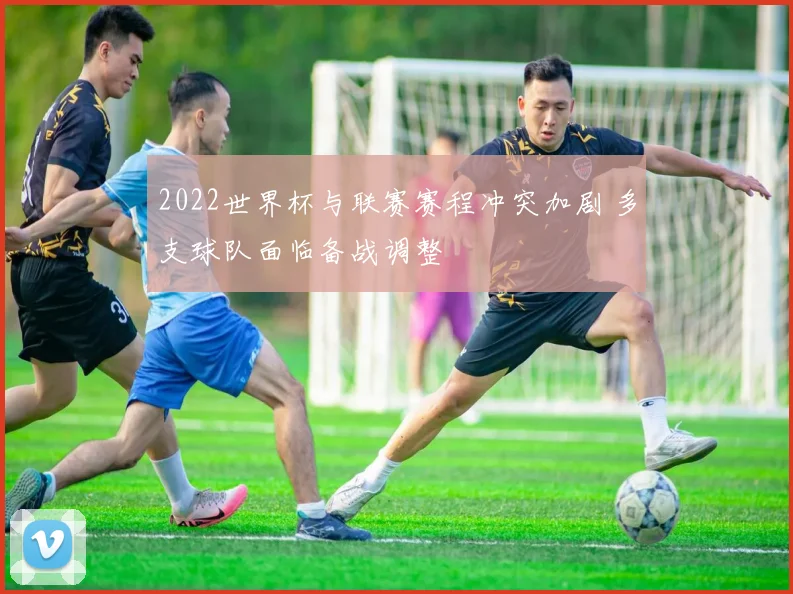 2022世界杯与联赛赛程冲突加剧 多支球队面临备战调整