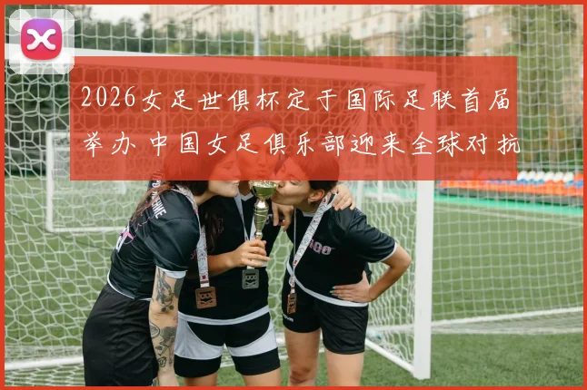 2026女足世俱杯定于国际足联首届举办 中国女足俱乐部迎来全球对抗新舞台