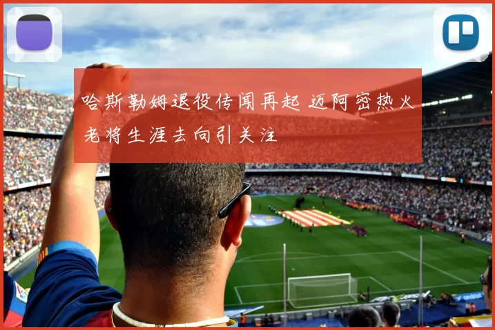 哈斯勒姆退役传闻再起 迈阿密热火老将生涯去向引关注