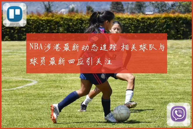 NBA涉港最新动态追踪 相关球队与球员最新回应引关注