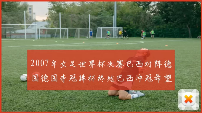 2007年女足世界杯决赛巴西对阵德国德国夺冠捧杯终结巴西冲冠希望