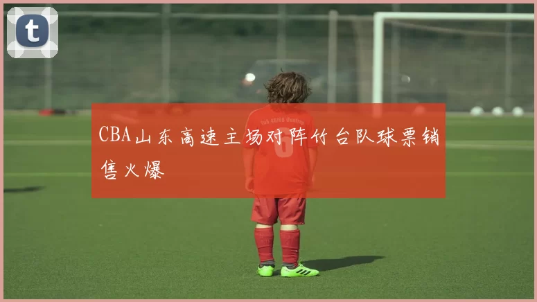 CBA山东高速主场对阵竹台队球票销售火爆