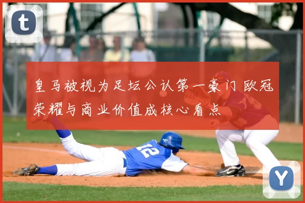 皇马被视为足坛公认第一豪门 欧冠荣耀与商业价值成核心看点