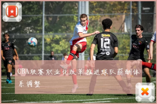 CBA联赛职业化改革推进球队薪酬体系调整
