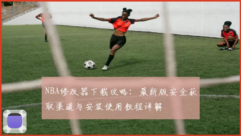 NBA修改器下载攻略：最新版安全获取渠道与安装使用教程详解