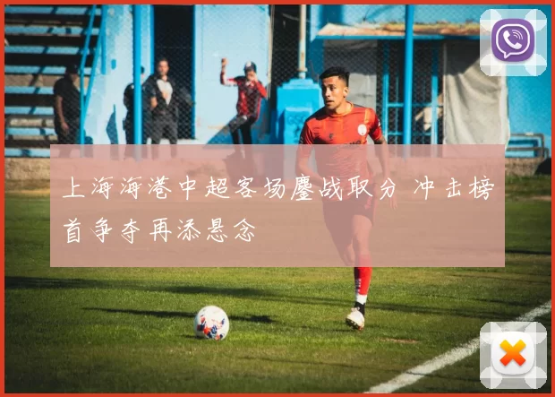 上海海港中超客场鏖战取分 冲击榜首争夺再添悬念