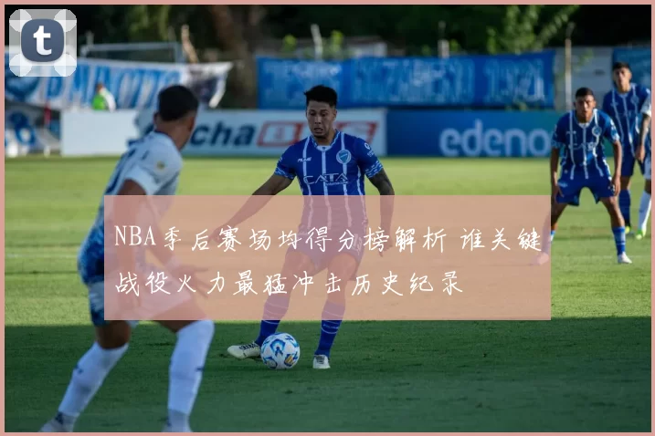 NBA季后赛场均得分榜解析 谁关键战役火力最猛冲击历史纪录