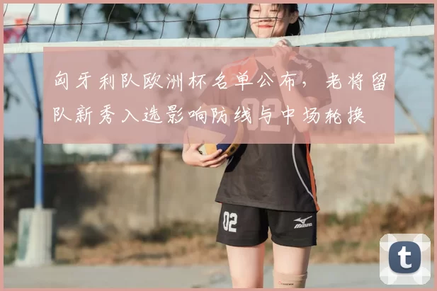 匈牙利队欧洲杯名单公布，老将留队新秀入选影响防线与中场轮换