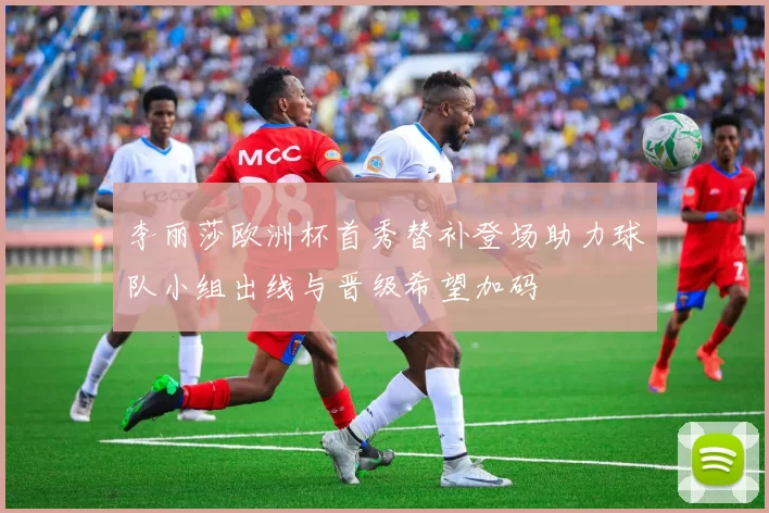 李丽莎欧洲杯首秀替补登场助力球队小组出线与晋级希望加码