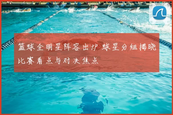 篮球全明星阵容出炉 球星分组揭晓比赛看点与对决焦点