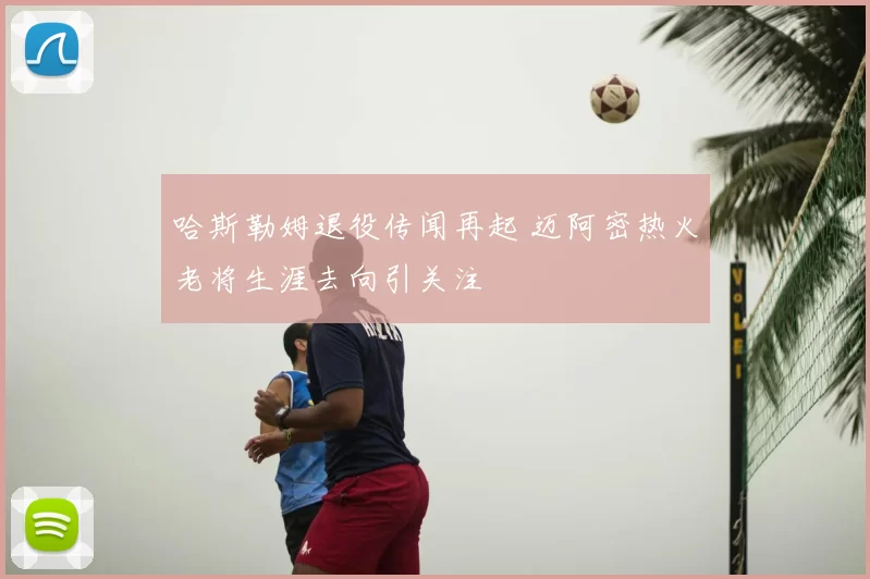 哈斯勒姆退役传闻再起 迈阿密热火老将生涯去向引关注