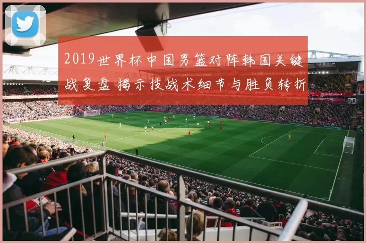2019世界杯中国男篮对阵韩国关键战复盘 揭示技战术细节与胜负转折