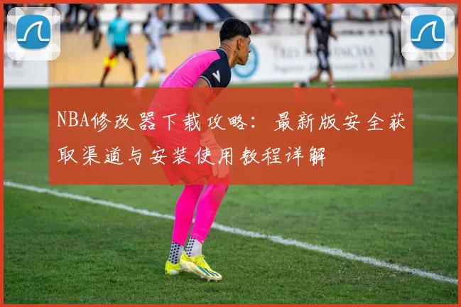 NBA修改器下载攻略：最新版安全获取渠道与安装使用教程详解
