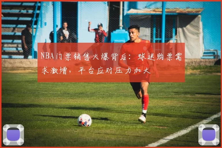 NBA门票销售火爆背后：球迷购票需求激增，平台应对压力加大