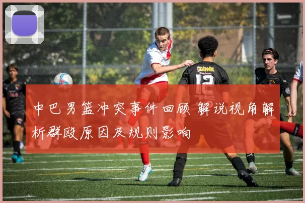 中巴男篮冲突事件回顾 解说视角解析群殴原因及规则影响