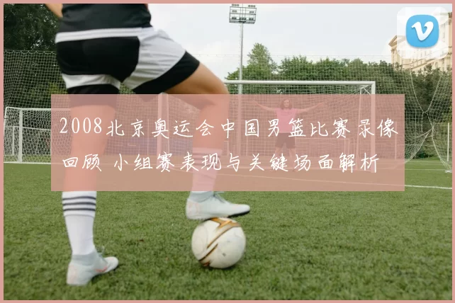 2008北京奥运会中国男篮比赛录像回顾 小组赛表现与关键场面解析