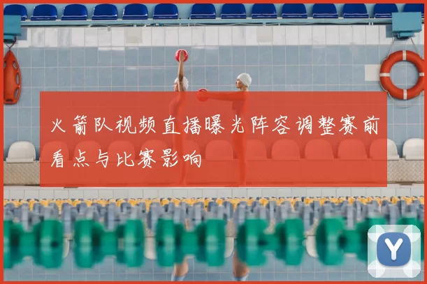 火箭队视频直播曝光阵容调整赛前看点与比赛影响