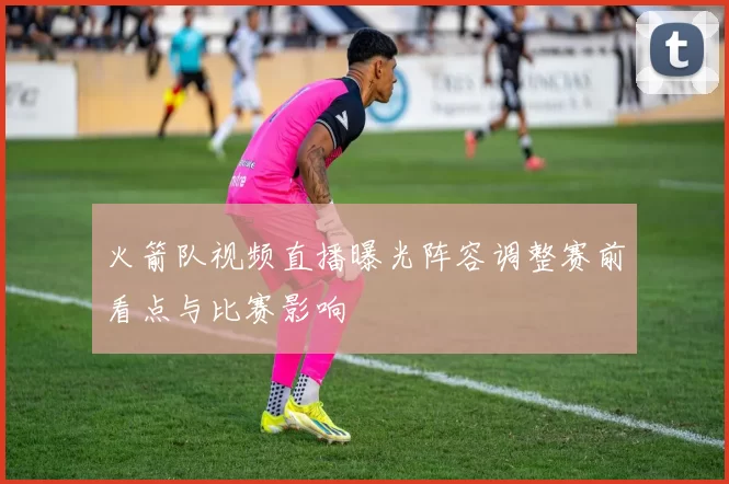 火箭队视频直播曝光阵容调整赛前看点与比赛影响