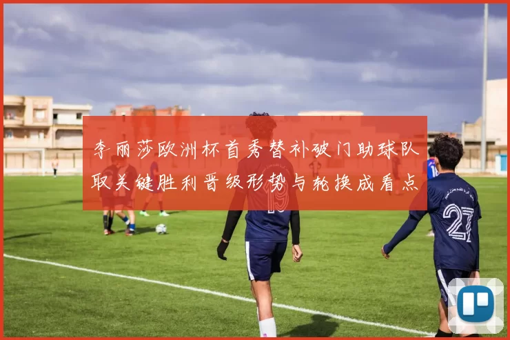 李丽莎欧洲杯首秀替补破门助球队取关键胜利晋级形势与轮换成看点