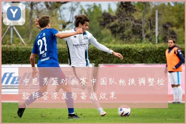 中巴男篮对抗赛中国队轮换调整检验阵容深度与备战效果