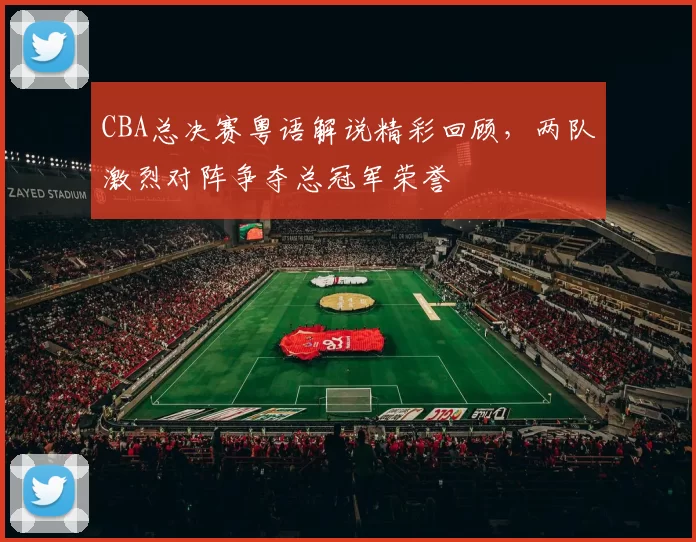 CBA总决赛粤语解说精彩回顾,两队激烈对阵争夺总冠军荣誉