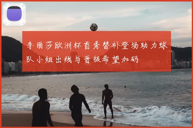 李丽莎欧洲杯首秀替补登场助力球队小组出线与晋级希望加码
