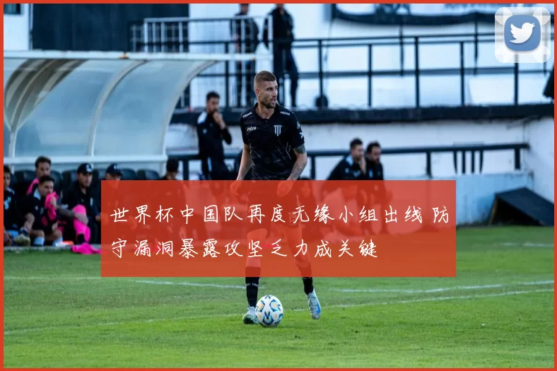 世界杯中国队再度无缘小组出线 防守漏洞暴露攻坚乏力成关键