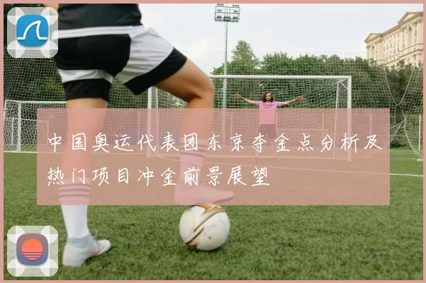 中国奥运代表团东京夺金点分析及热门项目冲金前景展望