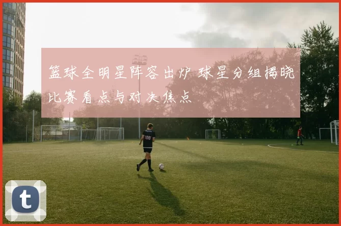 篮球全明星阵容出炉 球星分组揭晓比赛看点与对决焦点