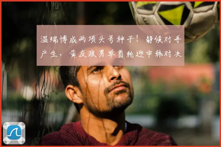 温瑞博成两项头号种子！静候对手产生，黄友政男单首轮迎中韩对决