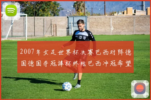 2007年女足世界杯决赛巴西对阵德国德国夺冠捧杯终结巴西冲冠希望