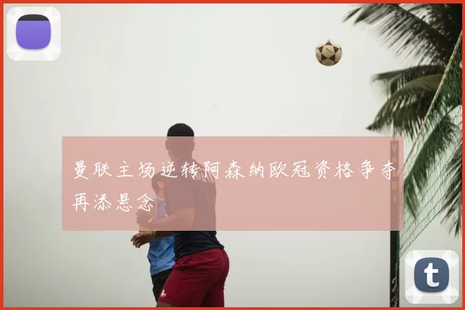 曼联主场逆转阿森纳欧冠资格争夺再添悬念
