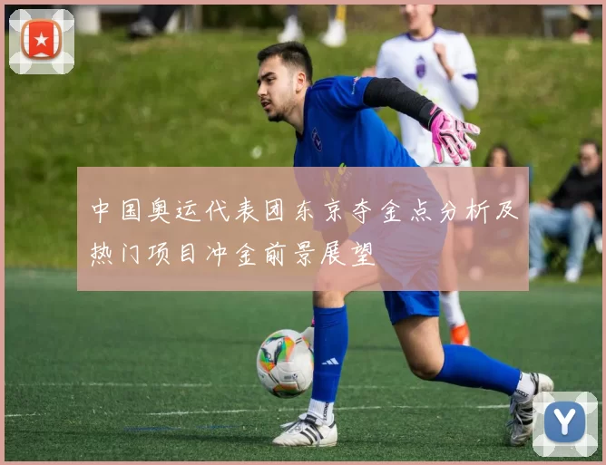 中国奥运代表团东京夺金点分析及热门项目冲金前景展望