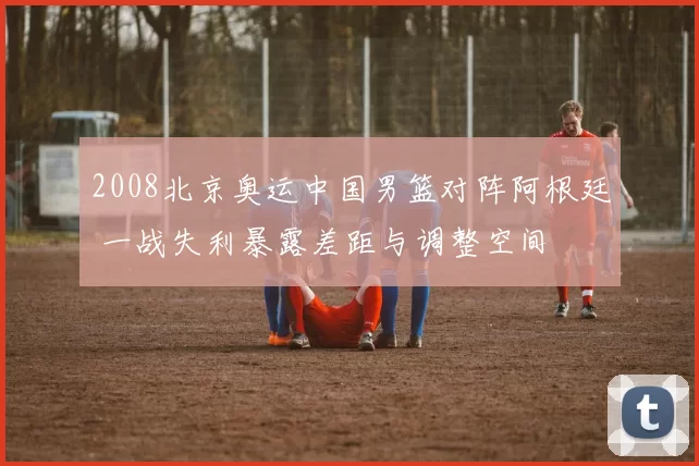 2008北京奥运中国男篮对阵阿根廷 一战失利暴露差距与调整空间