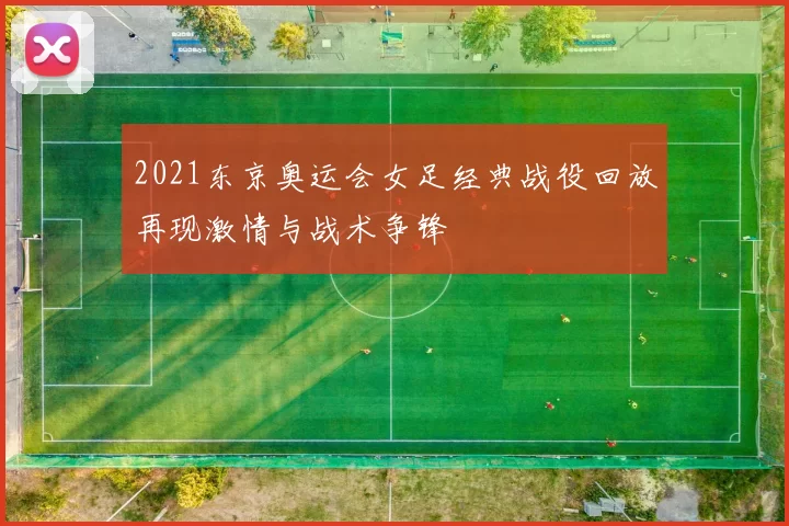 2021东京奥运会女足经典战役回放再现激情与战术争锋