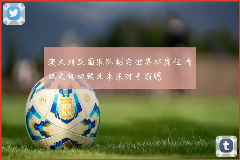 澳大利亚国家队锁定世界杯席位 晋级之路回顾及未来对手前瞻