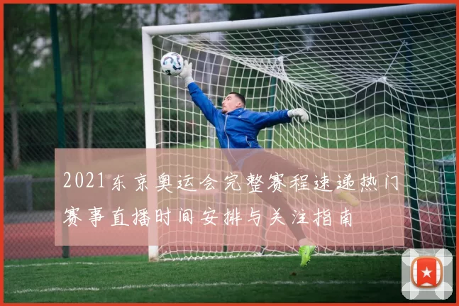 2021东京奥运会完整赛程速递热门赛事直播时间安排与关注指南