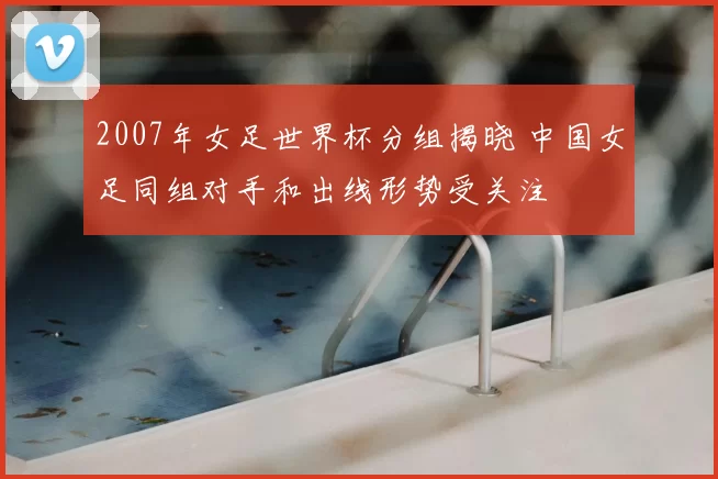2007年女足世界杯分组揭晓 中国女足同组对手和出线形势受关注