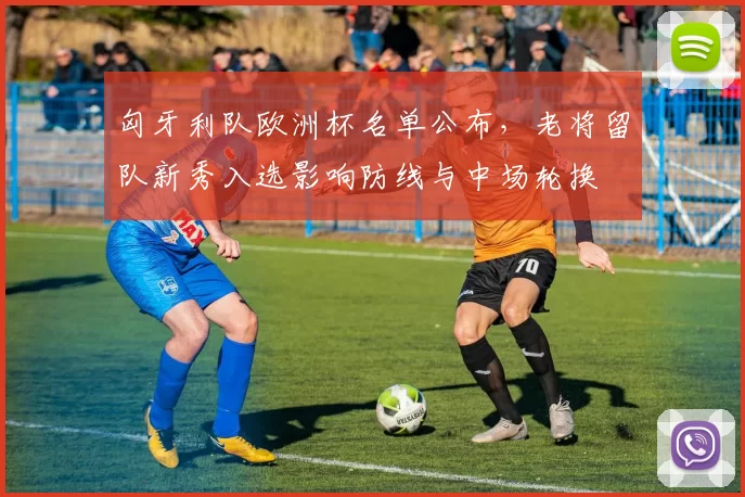 匈牙利队欧洲杯名单公布，老将留队新秀入选影响防线与中场轮换