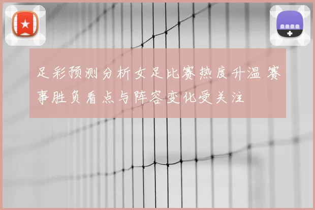 足彩预测分析女足比赛热度升温 赛事胜负看点与阵容变化受关注
