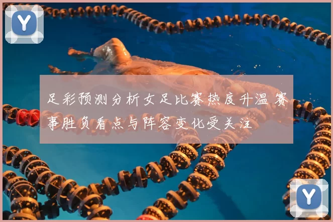 足彩预测分析女足比赛热度升温 赛事胜负看点与阵容变化受关注