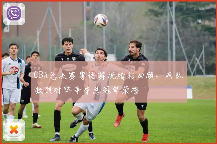 CBA总决赛粤语解说精彩回顾,两队激烈对阵争夺总冠军荣誉