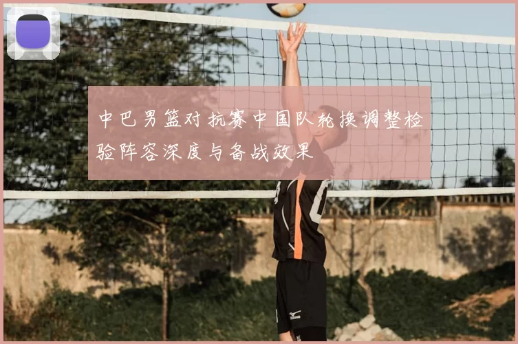 中巴男篮对抗赛中国队轮换调整检验阵容深度与备战效果