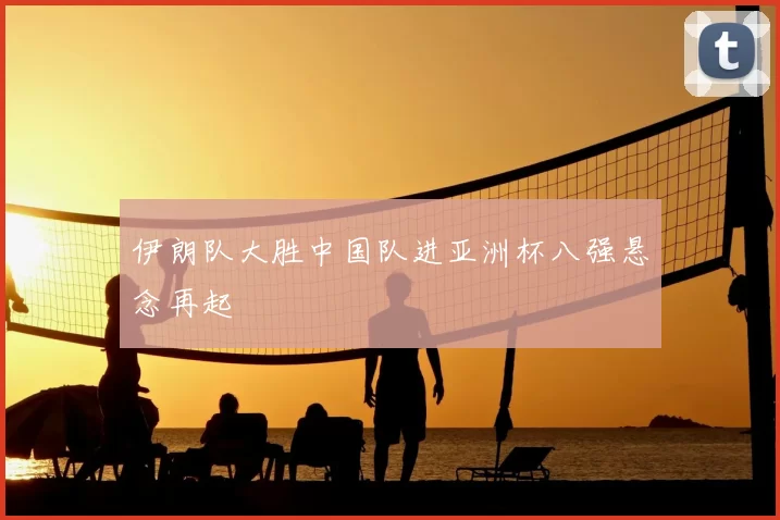 伊朗队大胜中国队进亚洲杯八强悬念再起